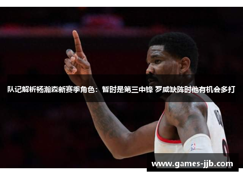 队记解析杨瀚森新赛季角色：暂时是第三中锋 罗威缺阵时他有机会多打